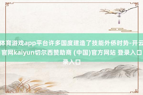 体育游戏app平台许多国度建造了技能外侨时势-开云官网kaiyun切尔西赞助商 (中国)官方网站 登录入口