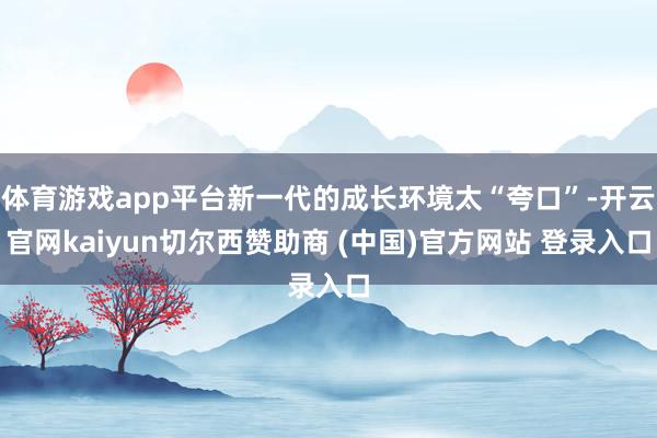 体育游戏app平台新一代的成长环境太“夸口”-开云官网kai
