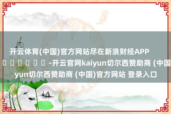 开云体育(中国)官方网站尽在新浪财经APP         