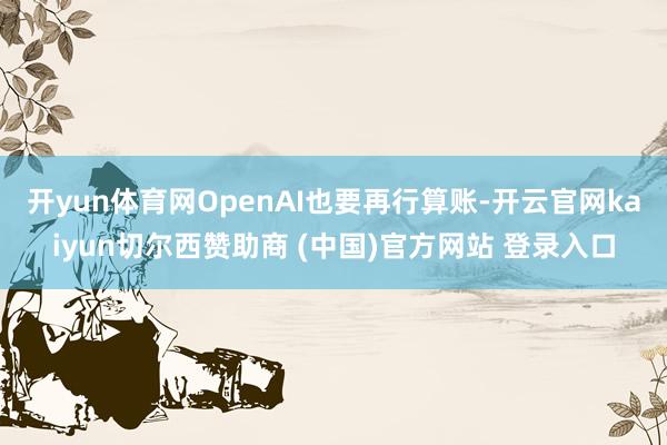开yun体育网OpenAI也要再行算账-开云官网kaiyun