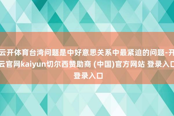 云开体育台湾问题是中好意思关系中最紧迫的问题-开云官网kai