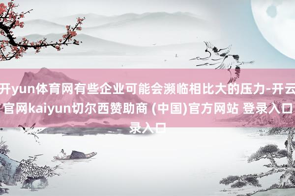 开yun体育网有些企业可能会濒临相比大的压力-开云官网kaiyun切尔西赞助商 (中国)官方网站 登录入口