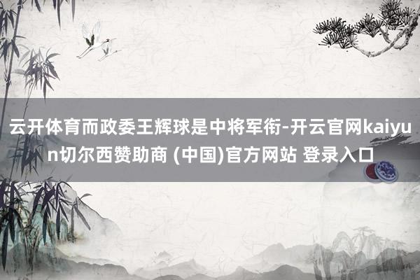 云开体育而政委王辉球是中将军衔-开云官网kaiyun切尔西赞助商 (中国)官方网站 登录入口