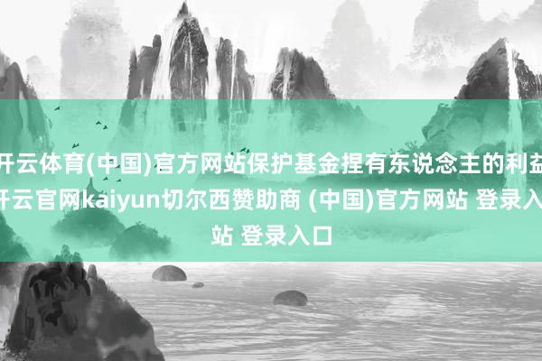 开云体育(中国)官方网站保护基金捏有东说念主的利益-开云官网kaiyun切尔西赞助商 (中国)官方网站 登录入口