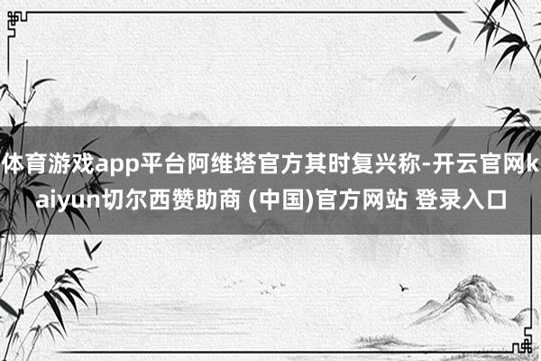 体育游戏app平台阿维塔官方其时复兴称-开云官网kaiyun