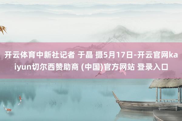 开云体育中新社记者 于晶 摄5月17日-开云官网kaiyun