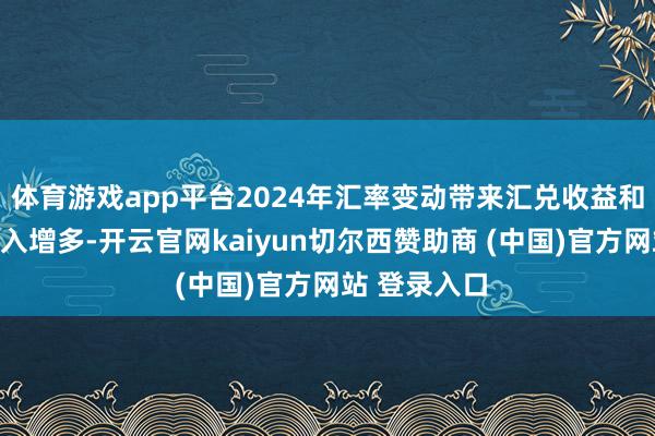 体育游戏app平台2024年汇率变动带来汇兑收益和进款利息收