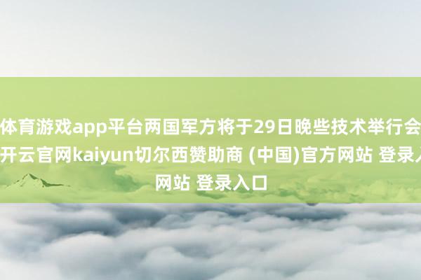 体育游戏app平台两国军方将于29日晚些技术举行会谈-开云官