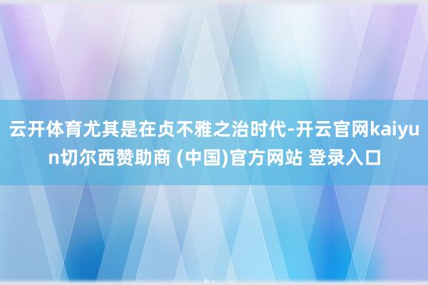 云开体育尤其是在贞不雅之治时代-开云官网kaiyun切尔西赞助商 (中国)官方网站 登录入口