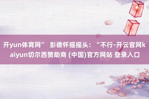 开yun体育网”  彭德怀摇摇头：“不行-开云官网kaiyu