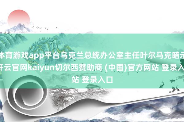 体育游戏app平台乌克兰总统办公室主任叶尔马克暗示-开云官网kaiyun切尔西赞助商 (中国)官方网站 登录入口
