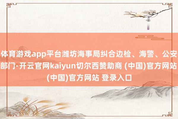 体育游戏app平台潍坊海事局纠合边检、海警、公安、海渔等部门
