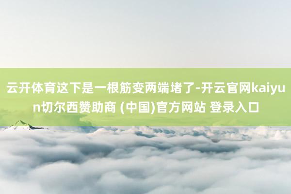 云开体育这下是一根筋变两端堵了-开云官网kaiyun切尔西赞