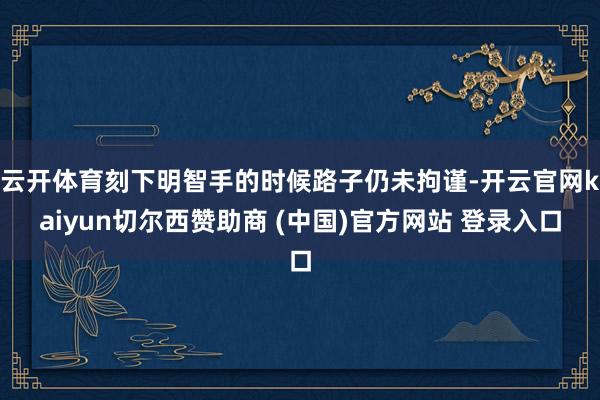 云开体育刻下明智手的时候路子仍未拘谨-开云官网kaiyun切尔西赞助商 (中国)官方网站 登录入口
