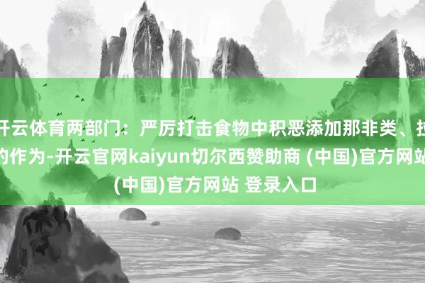 开云体育两部门：严厉打击食物中积恶添加那非类、拉非类物资的作为-开云官网kaiyun切尔西赞助商 (中国)官方网站 登录入口