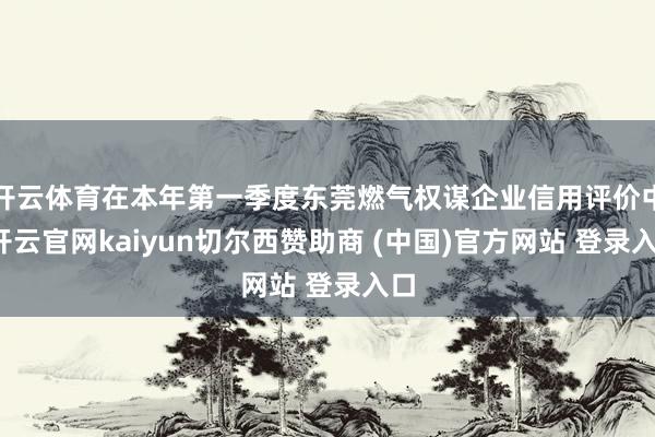 开云体育在本年第一季度东莞燃气权谋企业信用评价中-开云官网k