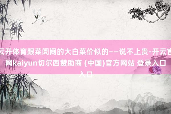 云开体育跟菜阛阓的大白菜价似的——说不上贵-开云官网kaiyun切尔西赞助商 (中国)官方网站 登录入口