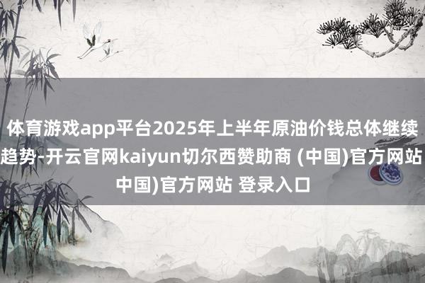 体育游戏app平台2025年上半年原油价钱总体继续激荡下行趋