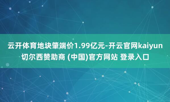 云开体育地块肇端价1.99亿元-开云官网kaiyun切尔西赞