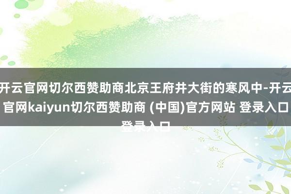 开云官网切尔西赞助商北京王府井大街的寒风中-开云官网kaiyun切尔西赞助商 (中国)官方网站 登录入口
