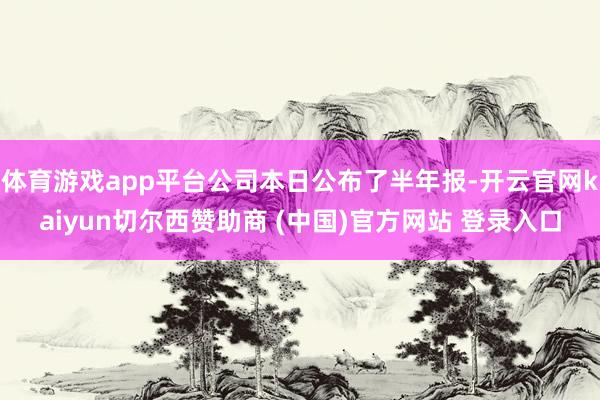 体育游戏app平台公司本日公布了半年报-开云官网kaiyun切尔西赞助商 (中国)官方网站 登录入口