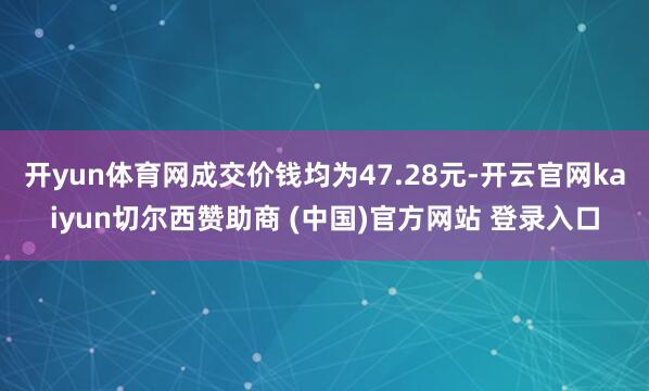 开yun体育网成交价钱均为47.28元-开云官网kaiyun切尔西赞助商 (中国)官方网站 登录入口