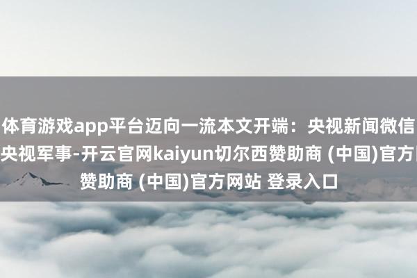 体育游戏app平台迈向一流本文开端:央视新闻微信公众号转载自央视军事-开云官网kaiyun切尔西赞助商 (中国)官方网站 登录入口