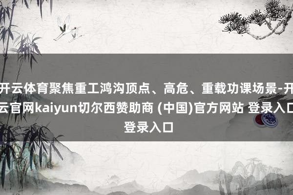 开云体育聚焦重工鸿沟顶点、高危、重载功课场景-开云官网kai