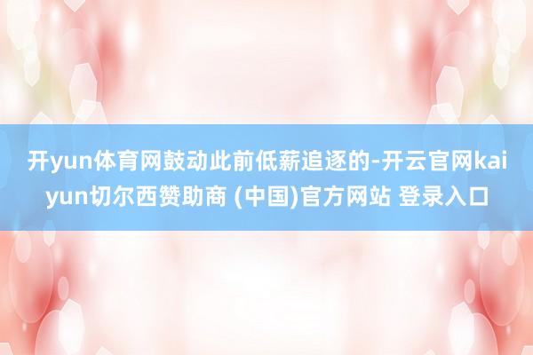 开yun体育网　　鼓动此前低薪追逐的-开云官网kaiyun切