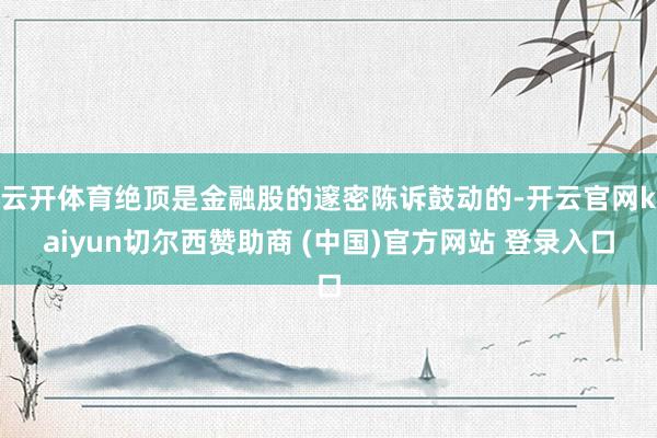 云开体育绝顶是金融股的邃密陈诉鼓动的-开云官网kaiyun切