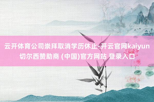 云开体育公司崇拜取消学历休止-开云官网kaiyun切尔西赞助商 (中国)官方网站 登录入口