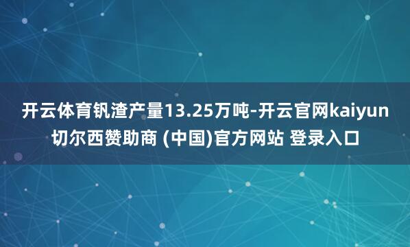 开云体育钒渣产量13.25万吨-开云官网kaiyun切尔西赞助商 (中国)官方网站 登录入口