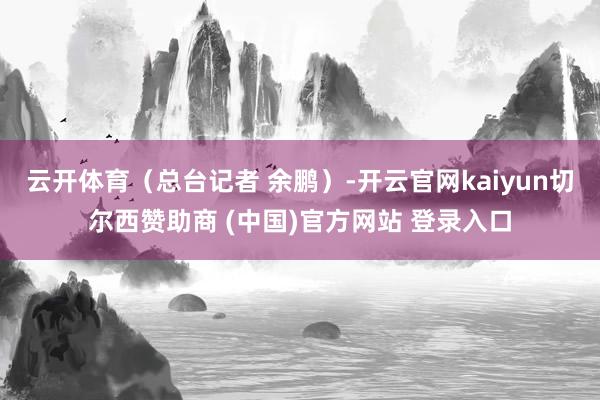 云开体育（总台记者 余鹏）-开云官网kaiyun切尔西赞助商 (中国)官方网站 登录入口
