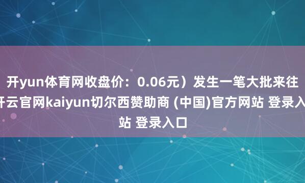 开yun体育网收盘价：0.06元）发生一笔大批来往-开云官网kaiyun切尔西赞助商 (中国)官方网站 登录入口