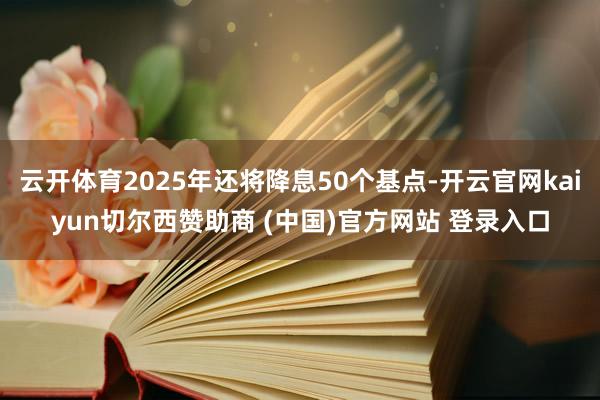 云开体育2025年还将降息50个基点-开云官网kaiyun切