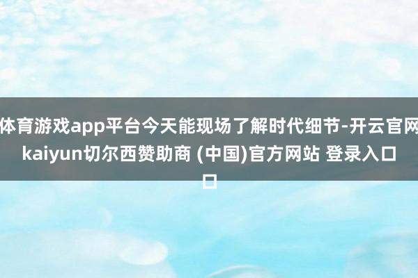 体育游戏app平台今天能现场了解时代细节-开云官网kaiyu
