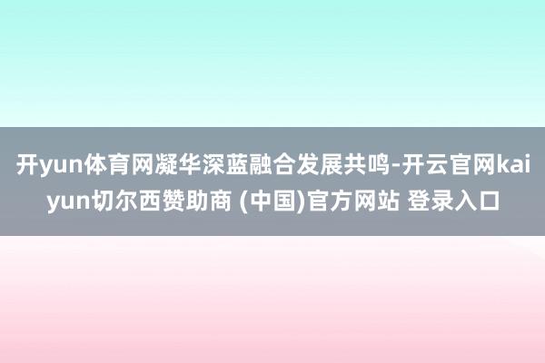 开yun体育网凝华深蓝融合发展共鸣-开云官网kaiyun切尔