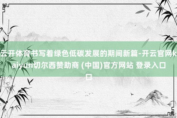 云开体育书写着绿色低碳发展的期间新篇-开云官网kaiyun切