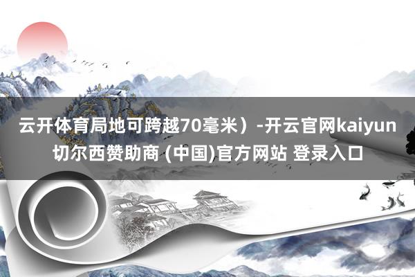 云开体育局地可跨越70毫米)-开云官网kaiyun切尔西赞助商 (中国)官方网站 登录入口